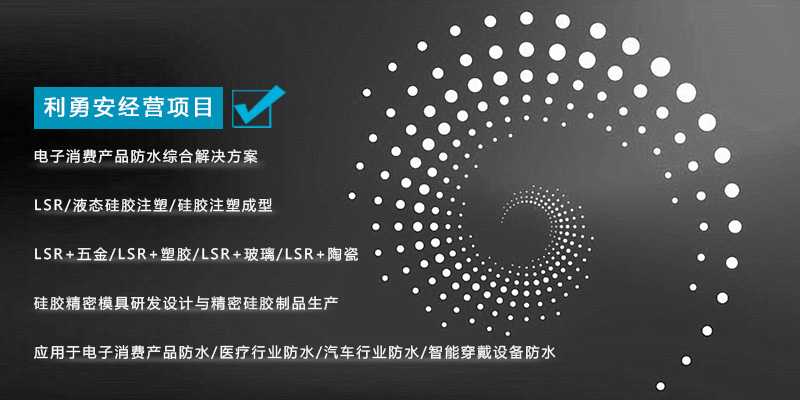 利勇安經(jīng)營項目：電子消費產(chǎn)品防水綜合解決方案，LSR/液態(tài)硅膠注塑/硅膠注塑成型/LSR+五金/KSR+塑膠/LSR+玻璃/LSR+陶瓷，硅膠精密模具研發(fā)設計與精密硅膠制品生產(chǎn)，應用于電子消費產(chǎn)品防水/醫(yī)療行業(yè)防水/汽車行業(yè)防水/智能穿戴設備防水