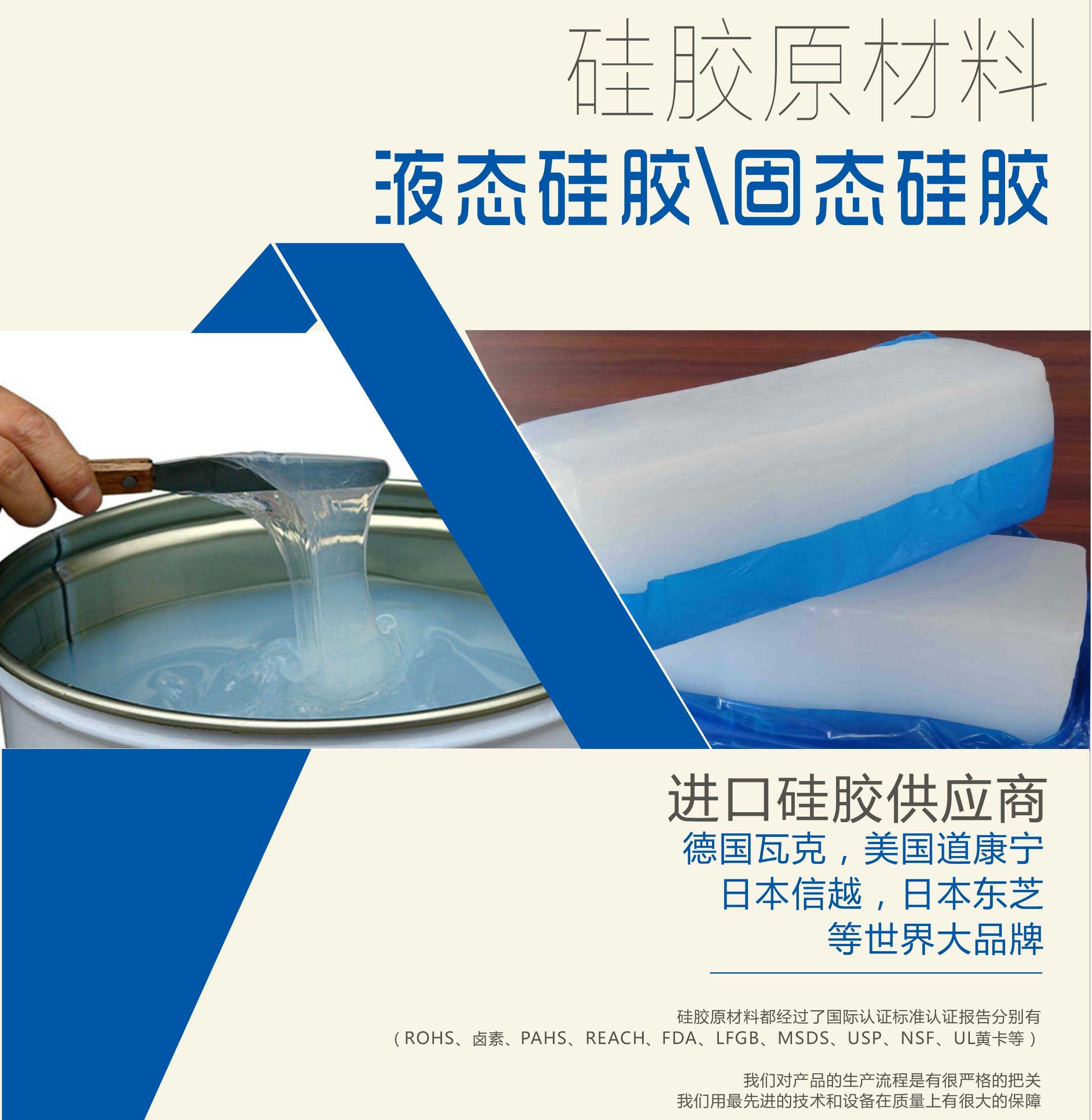 硅膠原材料按物理性質(zhì)來(lái)分可以分成固體硅膠和液體硅膠    我們的供貨渠道都是進(jìn)口硅膠供應(yīng)商。    如：德國(guó)瓦克，美國(guó)道康寧，日本信越，日本東芝等世界大品牌。    我們的硅膠原材料都經(jīng)過(guò)了國(guó)際認(rèn)證標(biāo)準(zhǔn)，認(rèn)證報(bào)告分別有（ROHS、鹵素、PAHS、REACH、FDA、LFGB、MSDS、USP、NSF、UL黃卡等）。    我們對(duì)產(chǎn)品的生產(chǎn)流程是有很嚴(yán)格的把關(guān)，我們用最先進(jìn)的技術(shù)和設(shè)備在質(zhì)量上有很大的保障