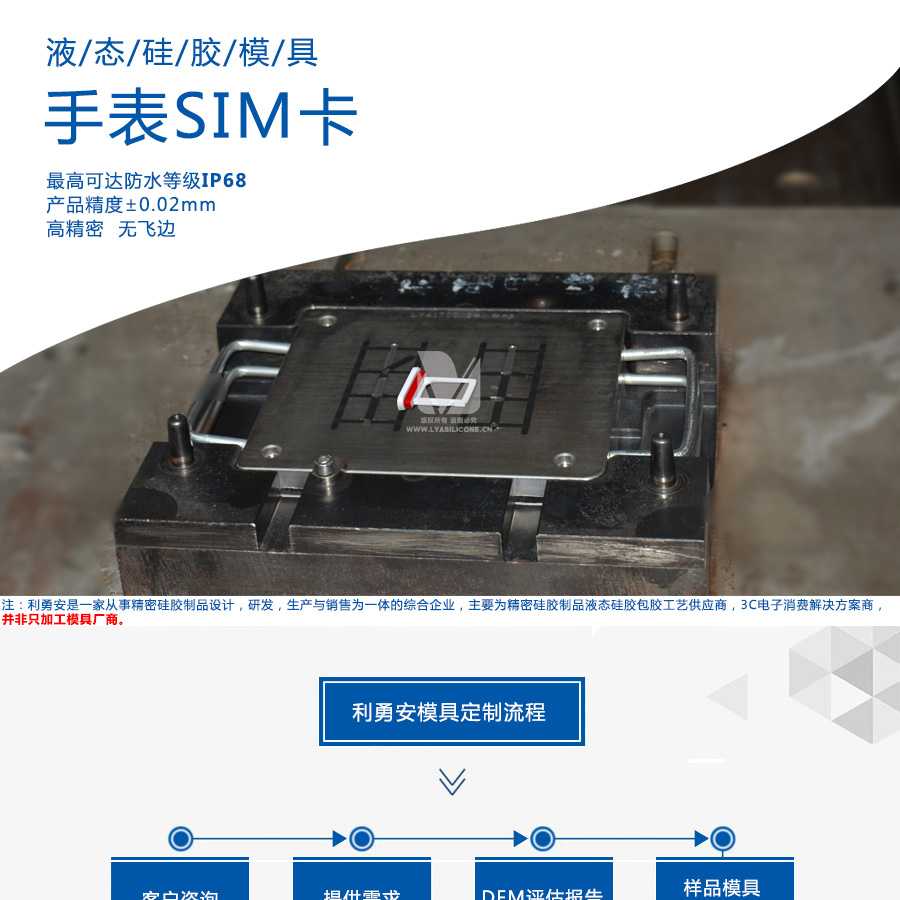 液態(tài)硅膠模具/手表SIM卡/最高可達防水等級IP68/產(chǎn)品精度+-0.02mm/高精密/無飛邊/利勇安是一家從事精密硅膠制品設計，研發(fā)，生產(chǎn)與銷售為一體的綜合企業(yè)，主要為精密硅膠制品液態(tài)硅膠包膠工藝供應商，3C電子消費解決方案商
